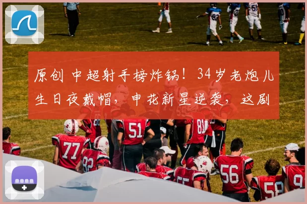 原创 中超射手榜炸锅！34岁老炮儿生日夜戴帽，申花新星逆袭，这剧本谁写的？