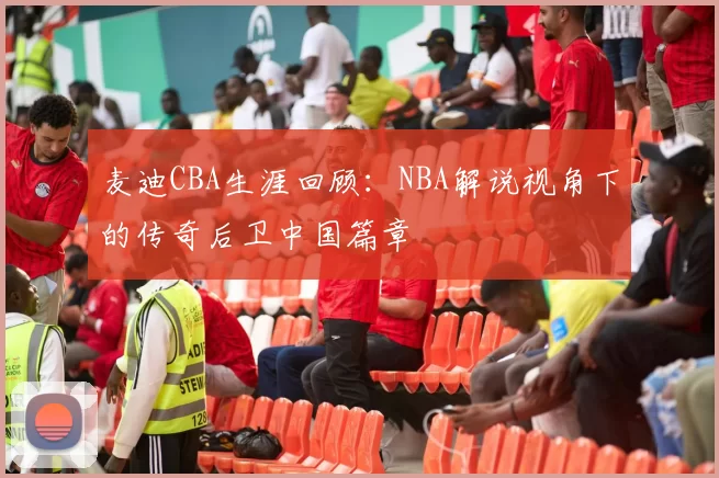 麦迪CBA生涯回顾：NBA解说视角下的传奇后卫中国篇章