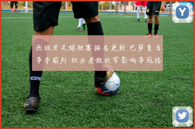 西班牙足球联赛排名更新 巴萨皇马争夺前列 积分差距收窄影响争冠格局