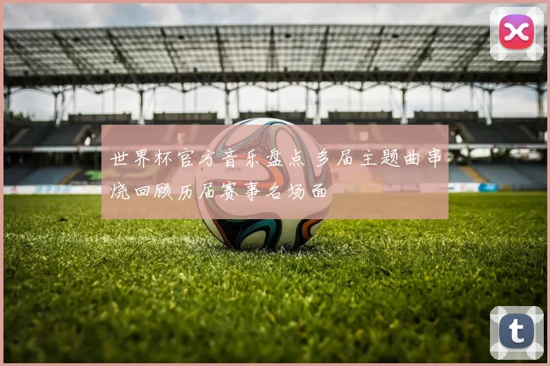 世界杯官方音乐盘点 多届主题曲串烧回顾历届赛事名场面