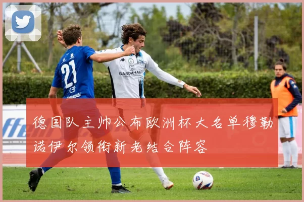 德国队主帅公布欧洲杯大名单穆勒诺伊尔领衔新老结合阵容