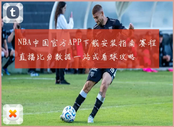 NBA中国官方APP下载安装指南 赛程直播比分数据一站式看球攻略