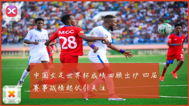 中国女足世界杯成绩回顾出炉 四届赛事战绩起伏引关注