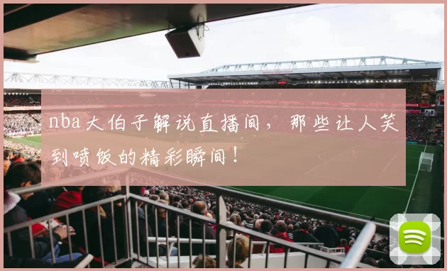 nba大伯子解说直播间，那些让人笑到喷饭的精彩瞬间！