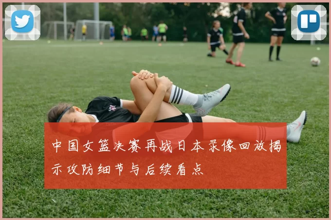 中国女篮决赛再战日本录像回放揭示攻防细节与后续看点