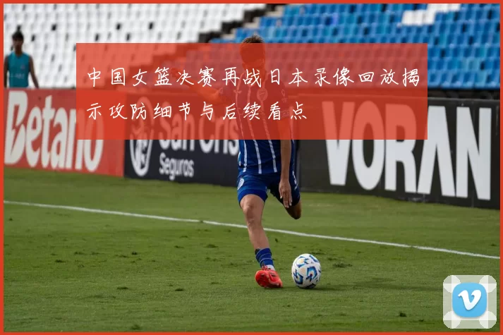 中国女篮决赛再战日本录像回放揭示攻防细节与后续看点