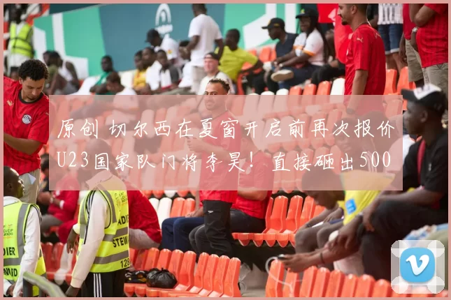 原创 切尔西在夏窗开启前再次报价U23国家队门将李昊！直接砸出5000万转会费，承诺在英超出战时给予他主力位置却遭辟谣不靠谱